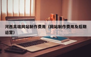 马鞍山河西高端网站制作费用（网站制作费用及后期运营）