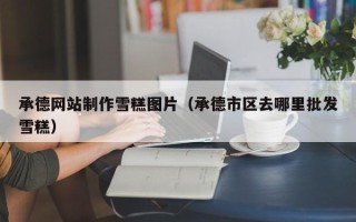 马鞍山承德网站制作雪糕图片（承德市区去哪里批发雪糕）
