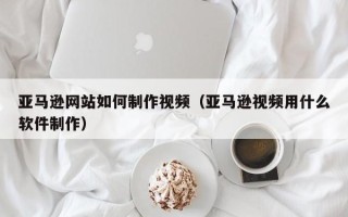 马鞍山亚马逊网站如何制作视频（亚马逊视频用什么软件制作）