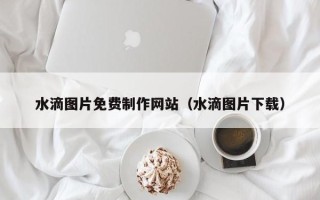 马鞍山水滴图片免费制作网站（水滴图片下载）