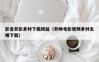 马鞍山影音剪影素材下载网站（剪映电影视频素材去哪下载）