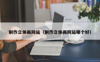 马鞍山制作立体画网站（制作立体画网站哪个好）